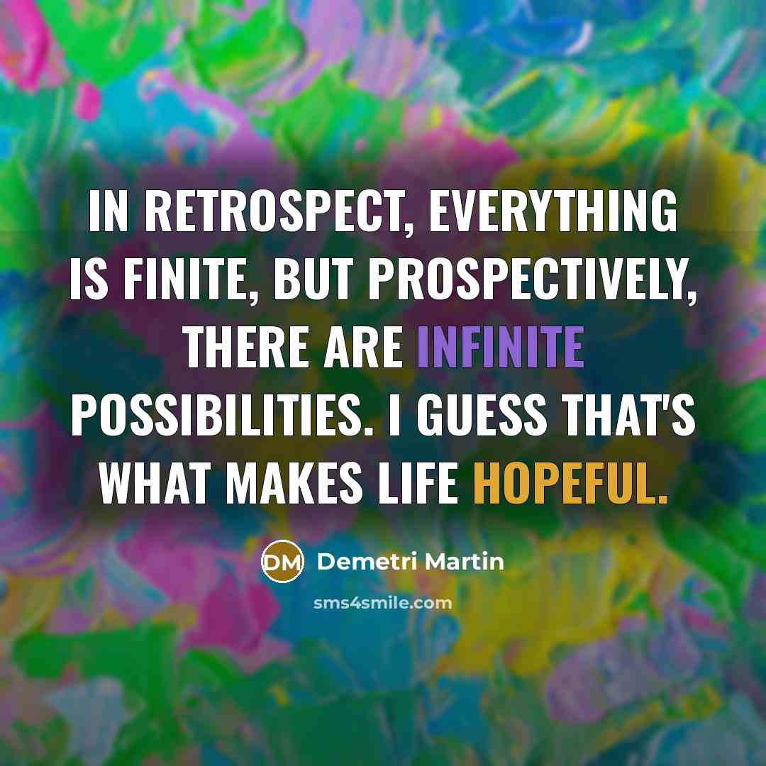 “In retrospect, everything is finite, but prospectively, there are infinite possibilities. I guess that's what makes life hopeful.” quote by Demetri Martin