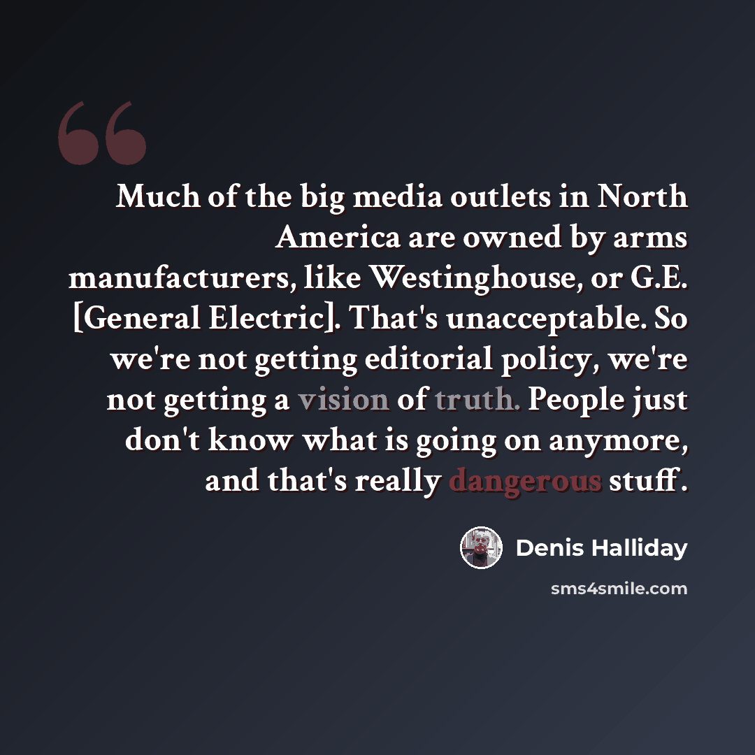 “Much of the big media outlets in North America are owned by arms manufacturers, like Westinghouse, or G.E. [General Electric]. That's unacceptable. So we're not getting editorial policy, we're not getting a vision of truth. People just don't know what is going on anymore, and that's really…” quote by Denis Halliday
