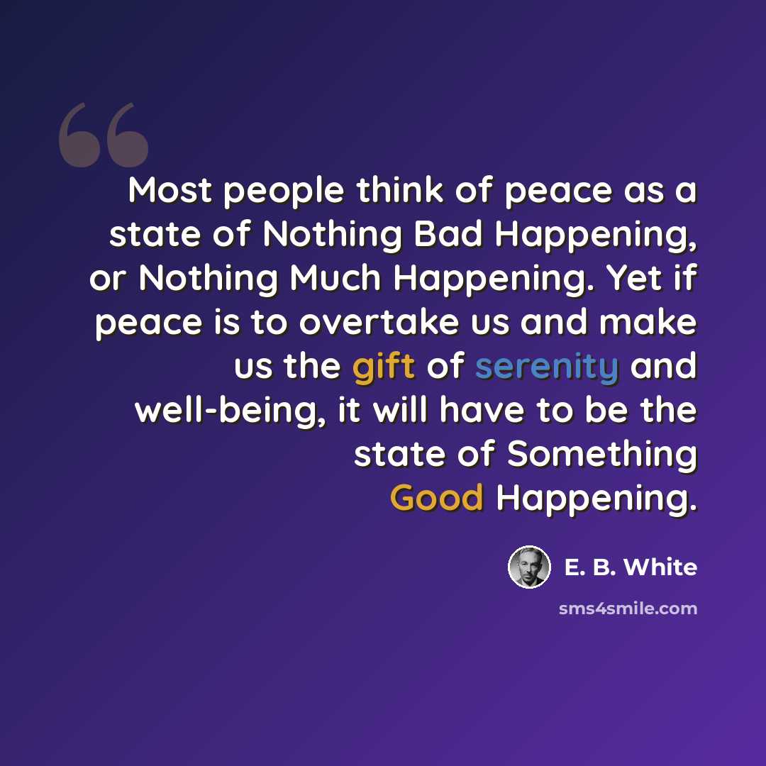 “Most people think of peace as a state of Nothing Bad Happening, or Nothing Much Happening. Yet if peace is to overtake us and make us the gift of serenity and well-being, it will have to be the state of Something Good Happening.” quote by E. B. White