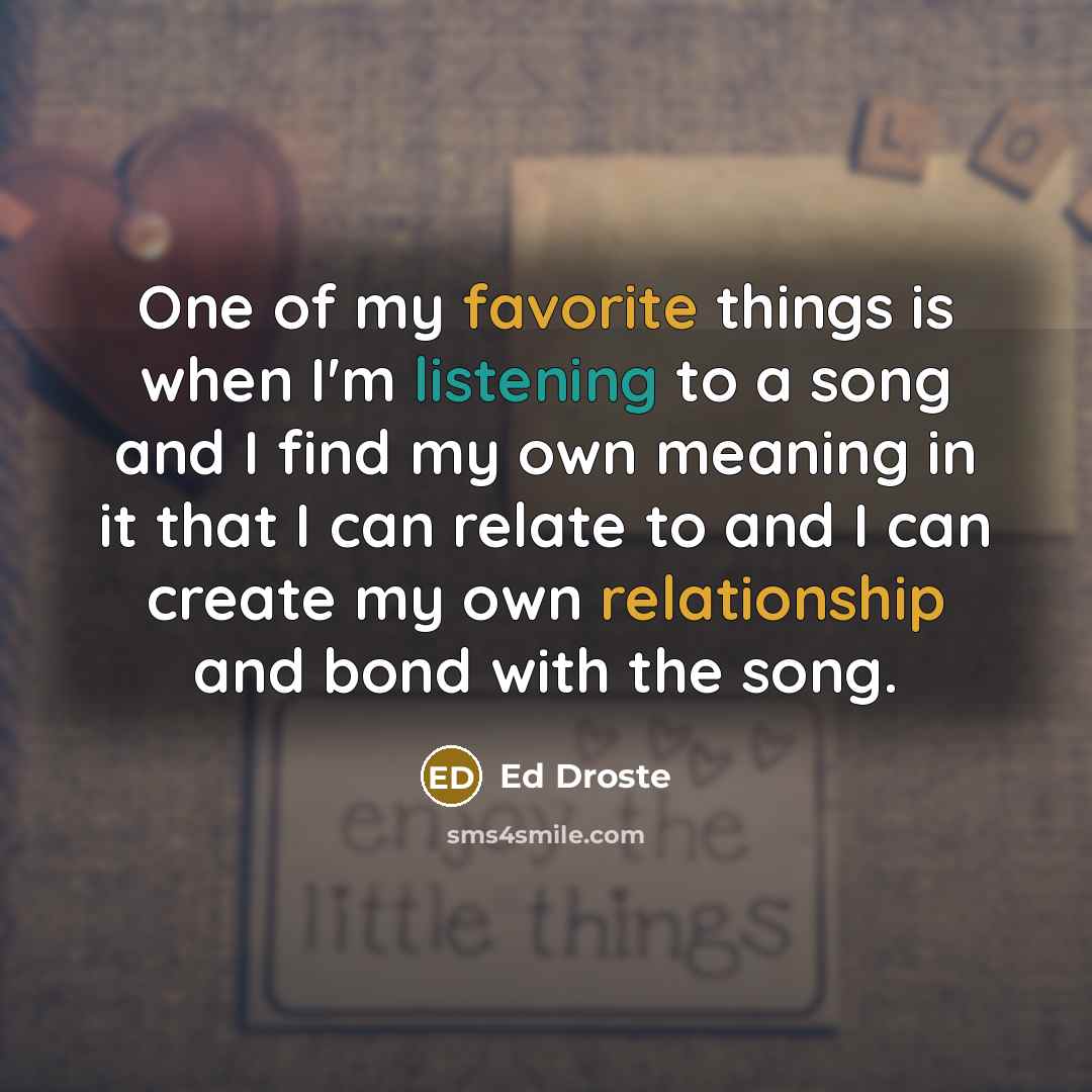 “One of my favorite things is when I'm listening to a song and I find my own meaning in it that I can relate to and I can create my own relationship and bond with the song.” quote by Ed Droste