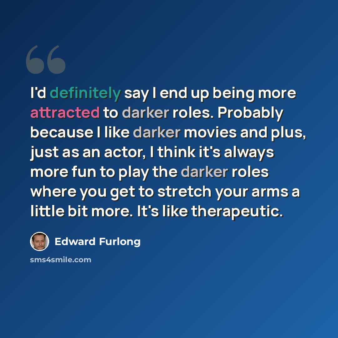 “I'd definitely say I end up being more attracted to darker roles. Probably because I like darker movies and plus, just as an actor, I think it's always more fun to play the darker roles where you get to stretch your arms a little bit more. It's like therapeutic.” quote by Edward Furlong