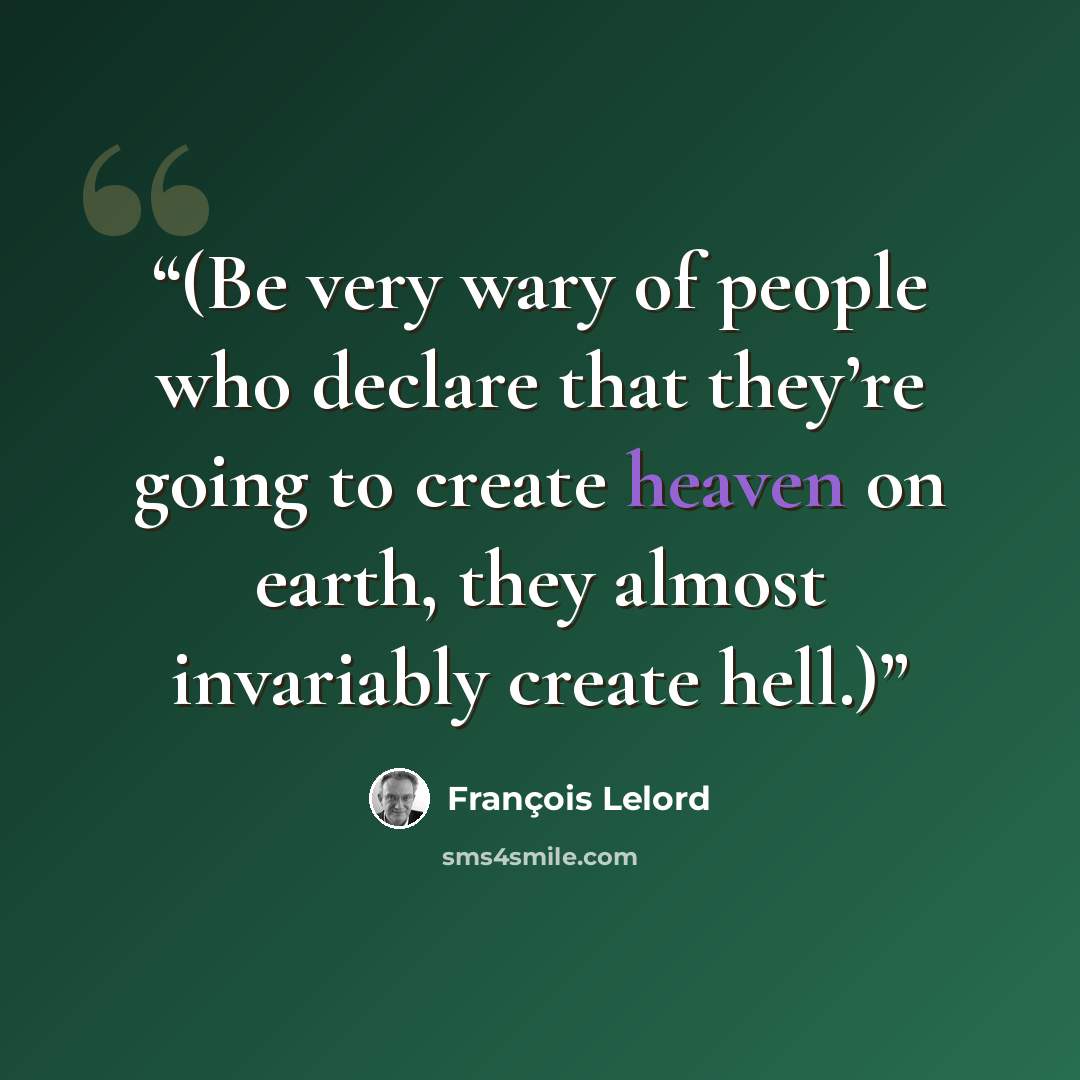 “(Be very wary of people who declare that they’re going to create heaven on earth, they almost invariably create hell.)” quote by François Lelord