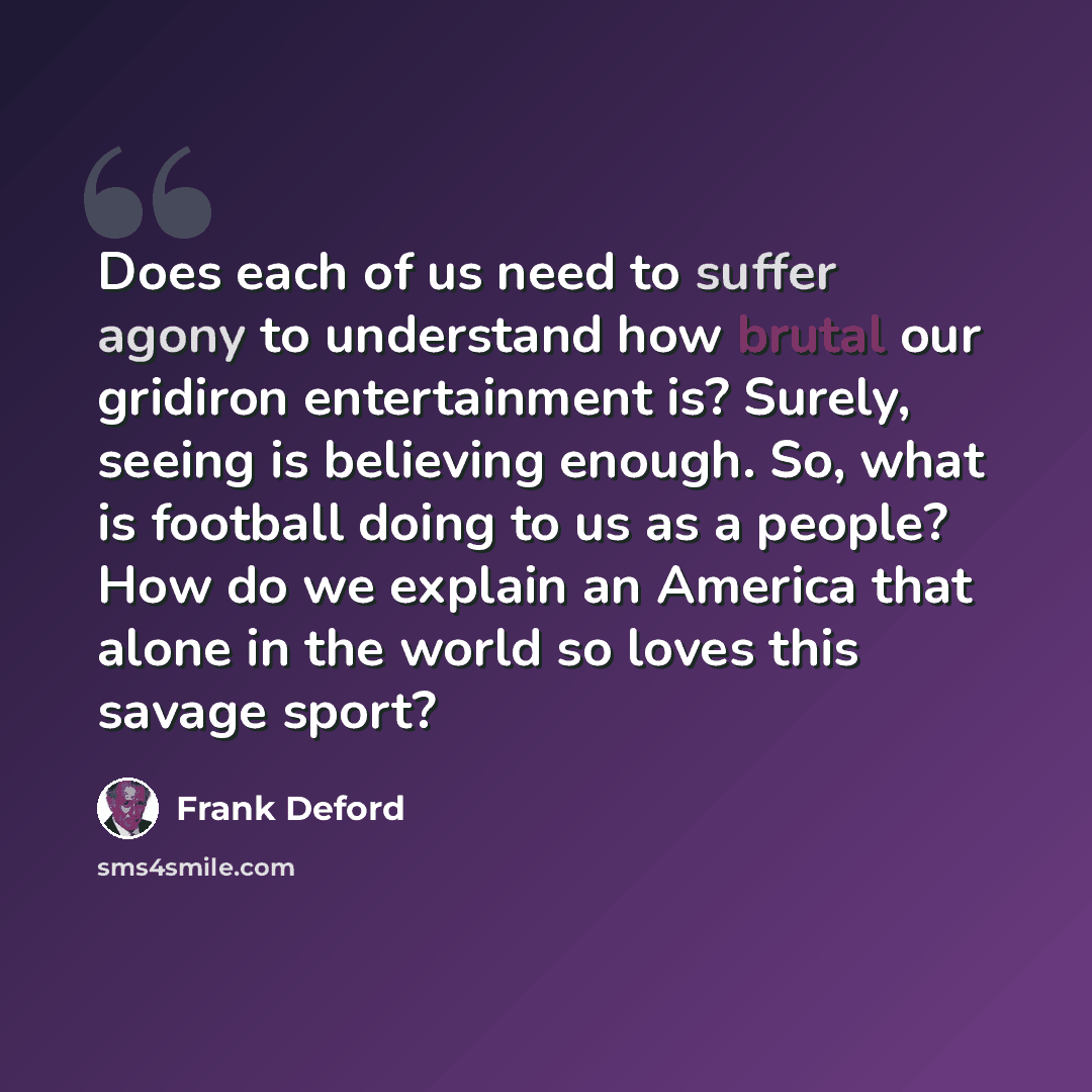“Does each of us need to suffer agony to understand how brutal our gridiron entertainment is? Surely, seeing is believing enough. So, what is football doing to us as a people? How do we explain an America that alone in the world so loves this savage sport?” quote by Frank Deford