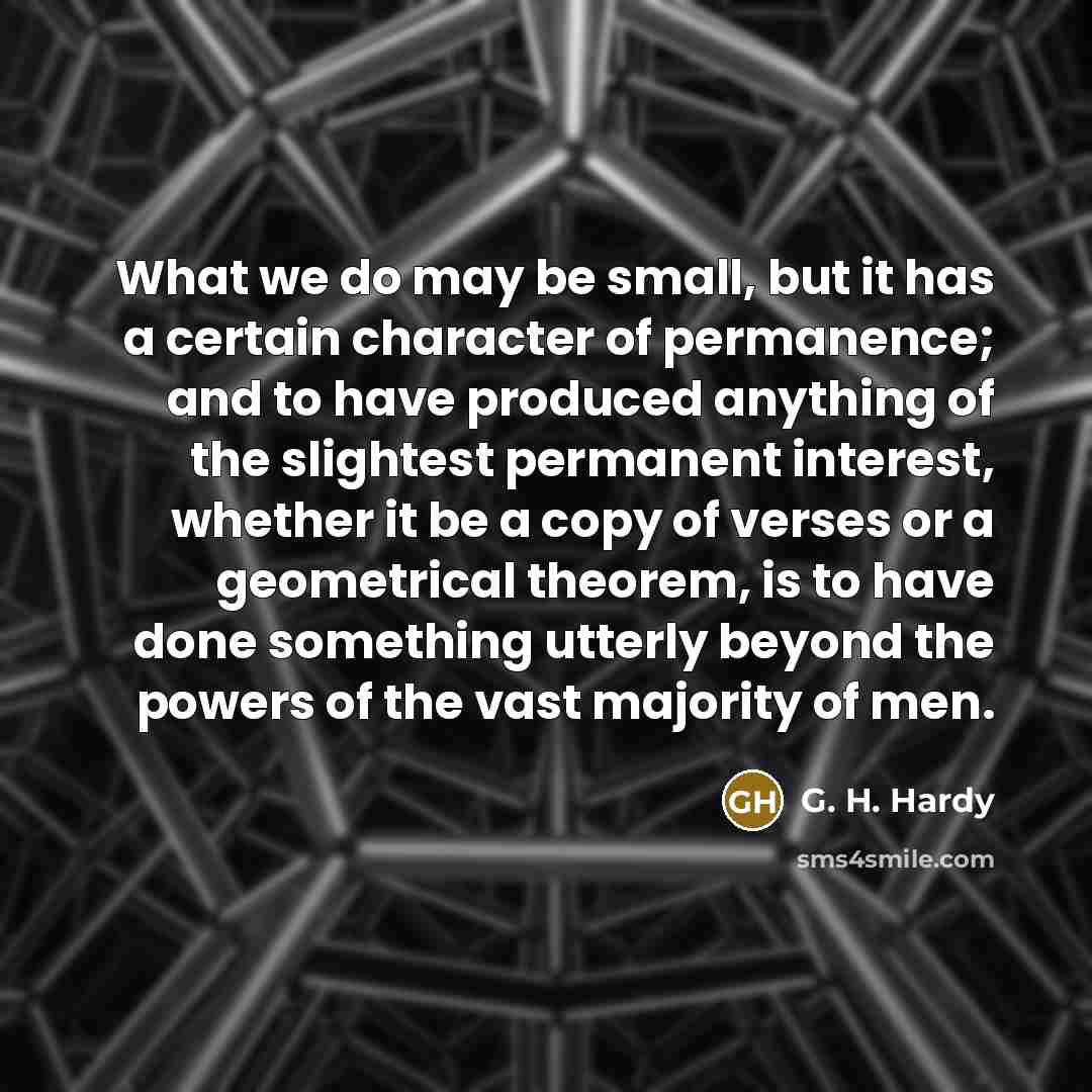 “What we do may be small, but it has a certain character of permanence; and to have produced anything of the slightest permanent interest, whether it be a copy of verses or a geometrical theorem, is to have done something utterly beyond the powers of the vast majority of men.” quote by G. H. Hardy