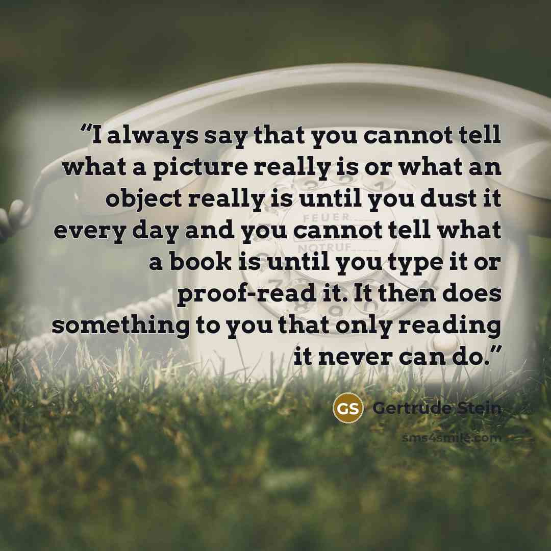 “I always say that you cannot tell what a picture really is or what an object really is until you dust it every day and you cannot tell what a book is until you type it or proof-read it. It then does something to you that only reading it never can do.” quote by Gertrude Stein