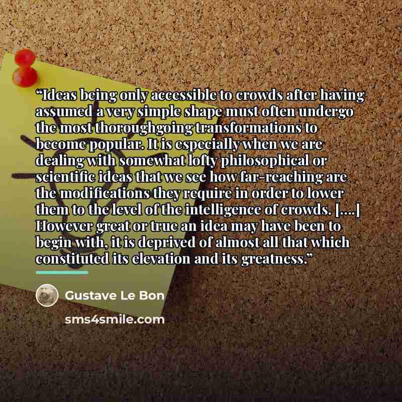 “Ideas being only accessible to crowds after having assumed a very simple shape must often undergo the most thoroughgoing transformations to become popular. It is especially when we are dealing with somewhat lofty philosophical or scientific ideas that we see how far-reaching are the modifications…” quote by Gustave Le Bon
