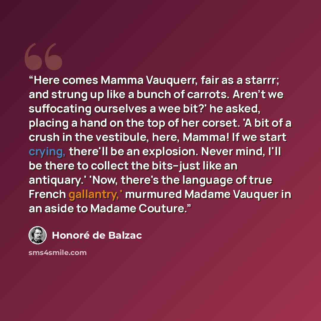 “Here comes Mamma Vauquerr, fair as a starrr; and strung up like a bunch of carrots. Aren't we suffocating ourselves a wee bit?' he asked, placing a hand on the top of her corset. 'A bit of a crush in the vestibule, here, Mamma! If we start crying, there'll be an explosion. Never mind, I'll be…” quote by Honoré de Balzac