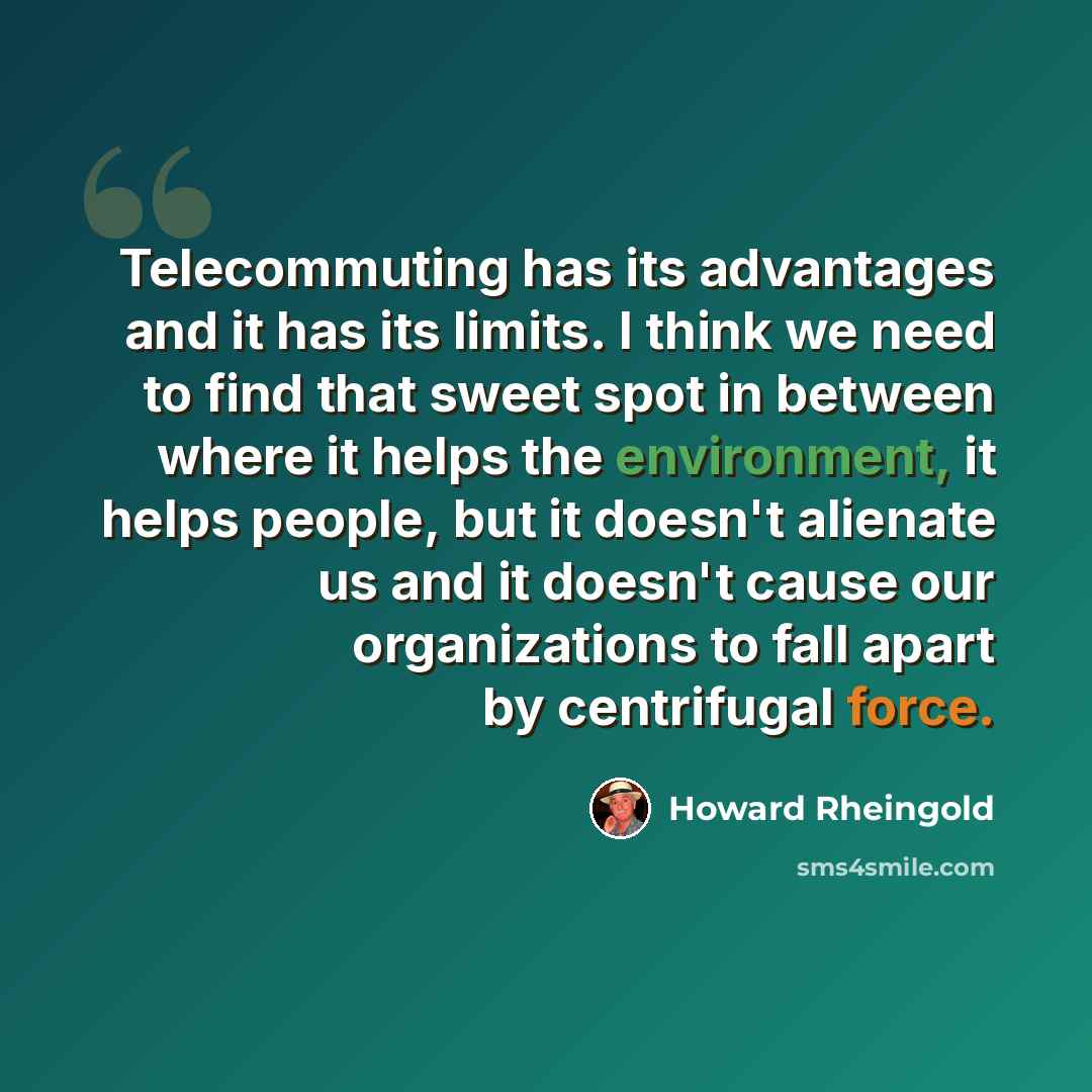 “Telecommuting has its advantages and it has its limits. I think we need to find that sweet spot in between where it helps the environment, it helps people, but it doesn't alienate us and it doesn't cause our organizations to fall apart by centrifugal force.” quote by Howard Rheingold