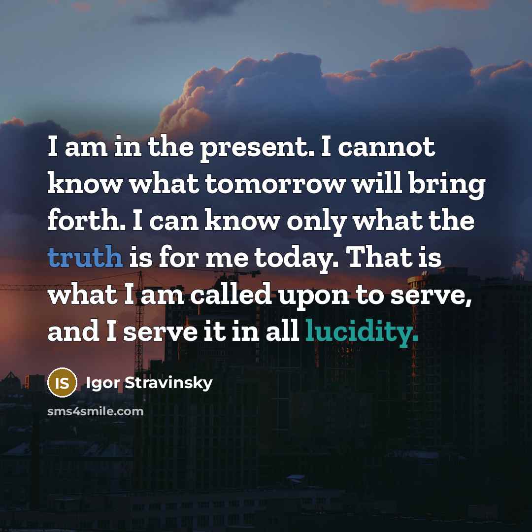 “I am in the present. I cannot know what tomorrow will bring forth. I can know only what the truth is for me today. That is what I am called upon to serve, and I serve it in all lucidity.” quote by Igor Stravinsky