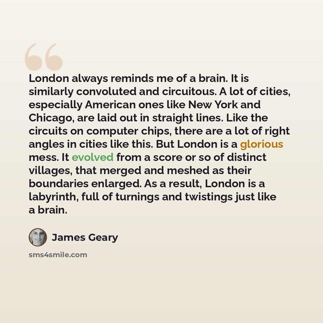 “London always reminds me of a brain. It is similarly convoluted and circuitous. A lot of cities, especially American ones like New York and Chicago, are laid out in straight lines. Like the circuits on computer chips, there are a lot of right angles in cities like this. But London is a glorious…” quote by James Geary