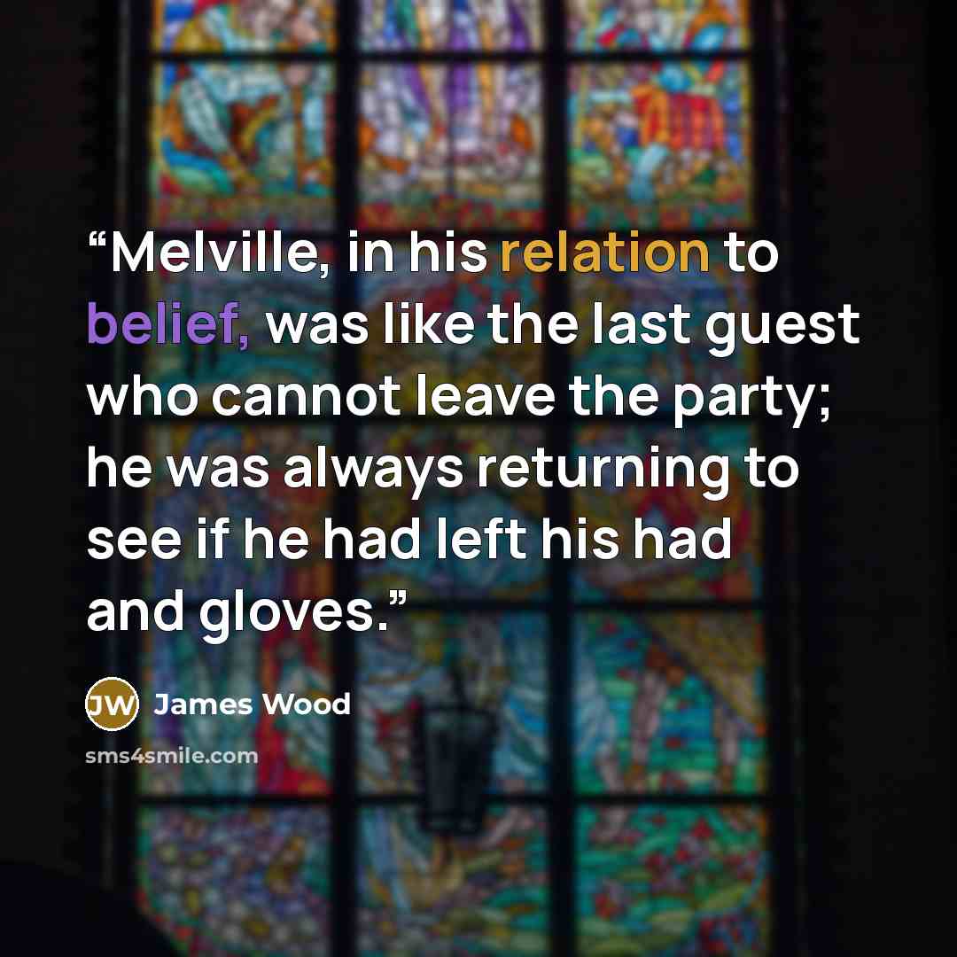 “Melville, in his relation to belief, was like the last guest who cannot leave the party; he was always returning to see if he had left his had and gloves.” quote by James Wood