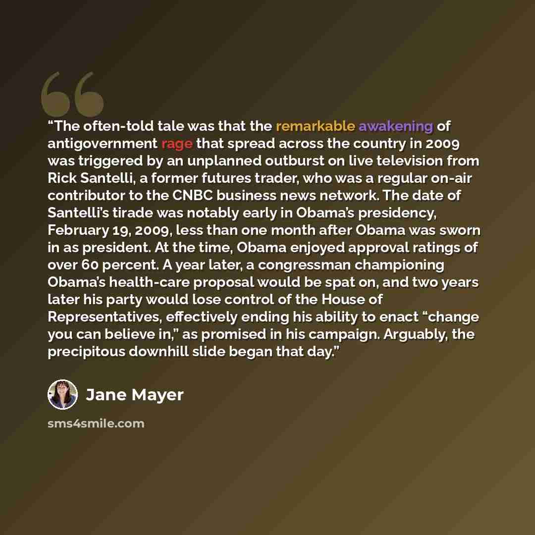 “The often-told tale was that the remarkable awakening of antigovernment rage that spread across the country in 2009 was triggered by an unplanned outburst on live television from Rick Santelli, a former futures trader, who was a regular on-air contributor to the CNBC business news network. The…” quote by Jane Mayer