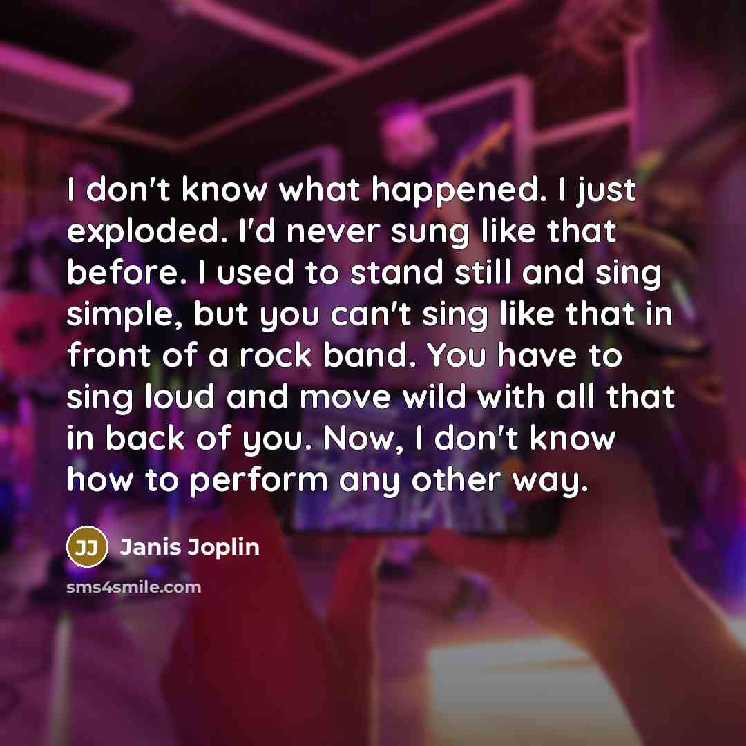 “I don't know what happened. I just exploded. I'd never sung like that before. I used to stand still and sing simple, but you can't sing like that in front of a rock band. You have to sing loud and move wild with all that in back of you. Now, I don't know how to perform any other way.” quote by Janis Joplin