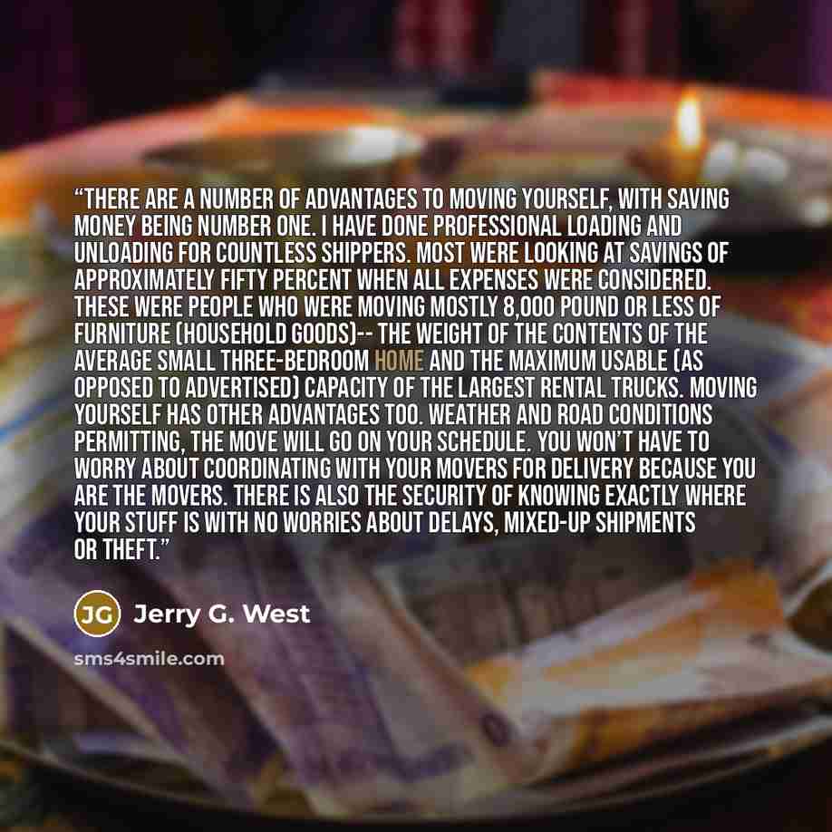 “There are a number of advantages to moving yourself, with saving money being number one. I have done professional loading and unloading for countless shippers. Most were looking at savings of approximately fifty percent when all expenses were considered. These were people who were moving mostly…” quote by Jerry G. West