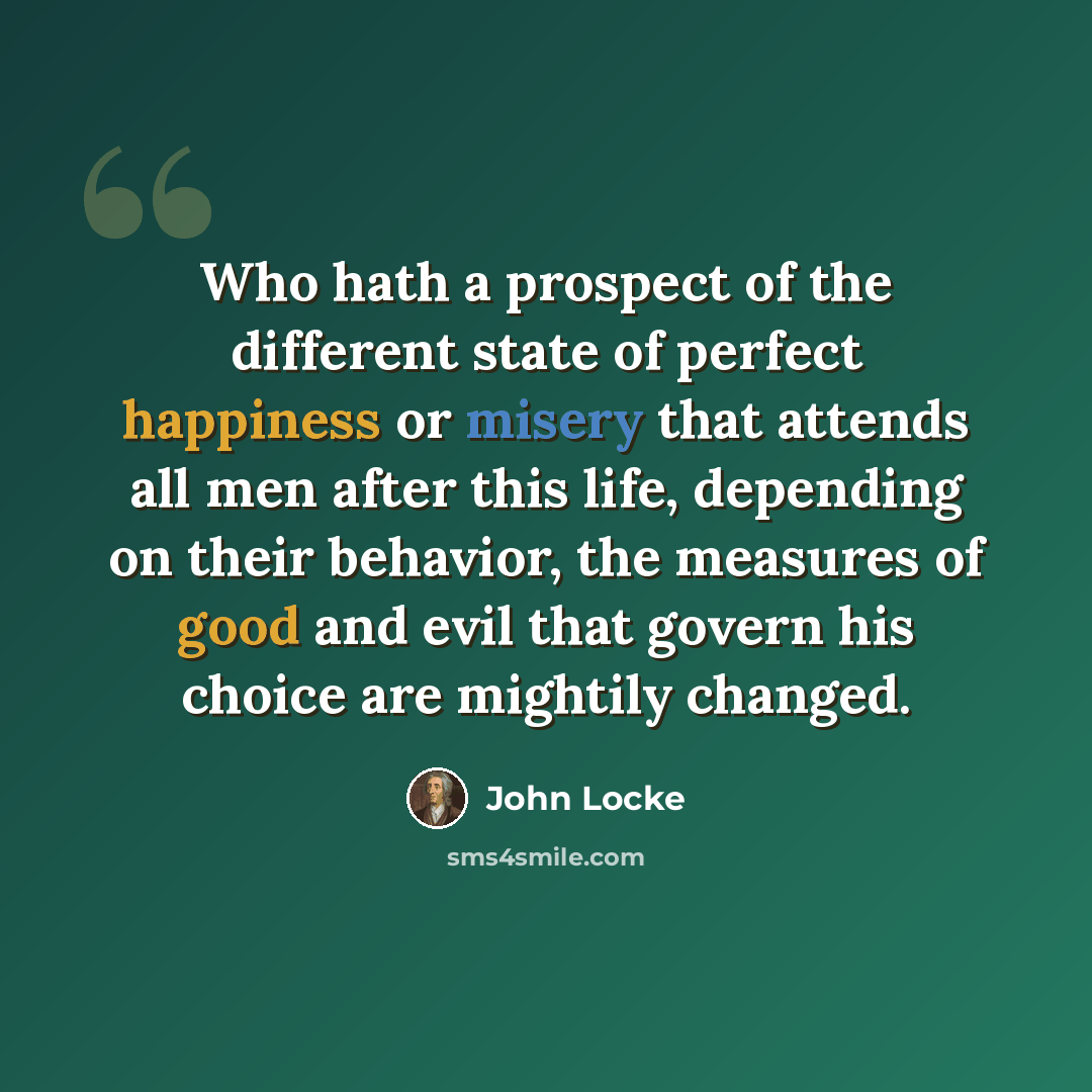 “Who hath a prospect of the different state of perfect happiness or misery that attends all men after this life, depending on their behavior, the measures of good and evil that govern his choice are mightily changed.” quote by John Locke