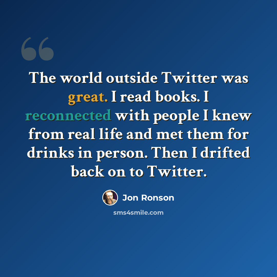 “The world outside Twitter was great. I read books. I reconnected with people I knew from real life and met them for drinks in person. Then I drifted back on to Twitter.” quote by Jon Ronson