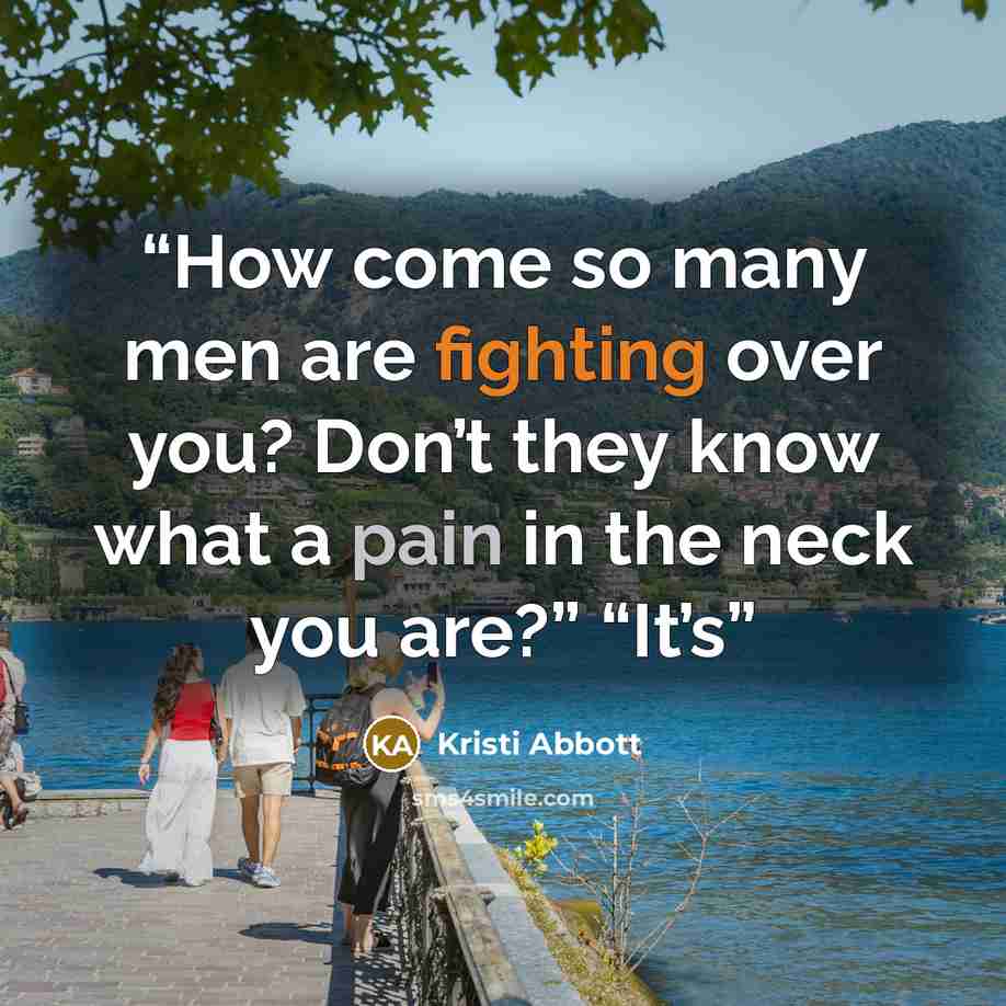“How come so many men are fighting over you? Don’t they know what a pain in the neck you are?” “It’s” quote by Kristi Abbott