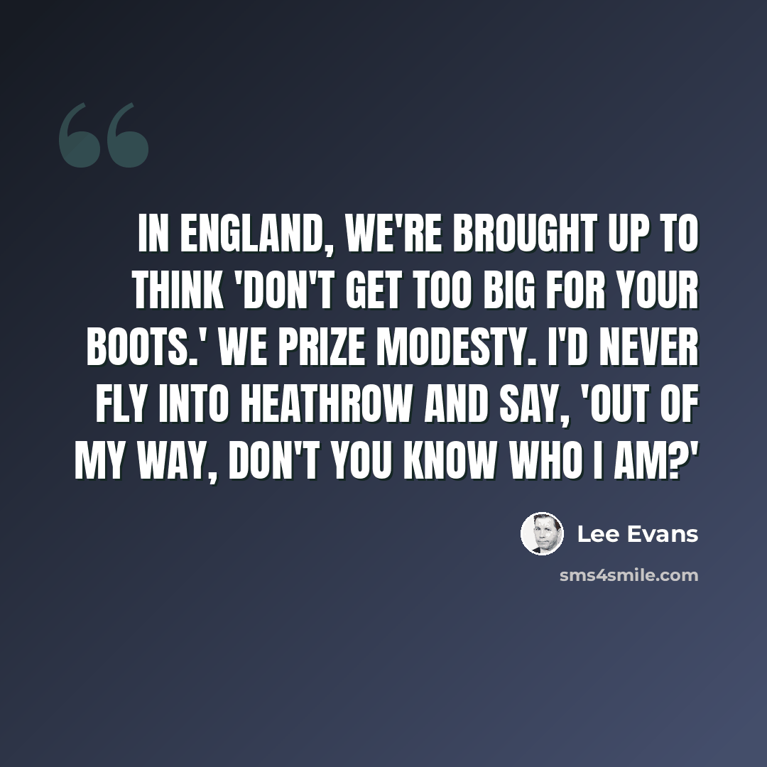 “In England, we're brought up to think 'don't get too big for your boots.' We prize modesty. I'd never fly into Heathrow and say, 'Out of my way, don't you know who I am?'” quote by Lee Evans