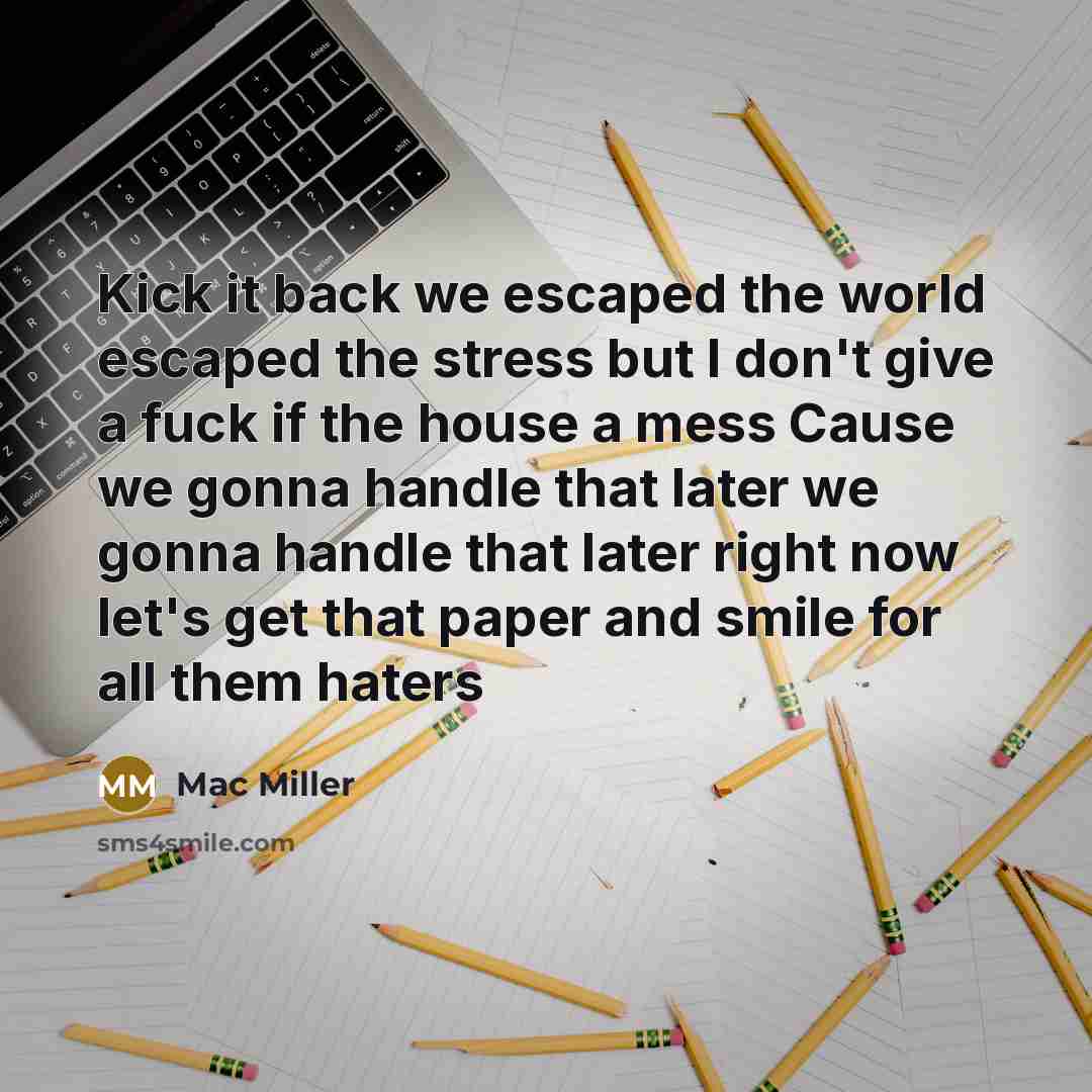 “Kick it back we escaped the world escaped the stress but I don't give a fuck if the house a mess Cause we gonna handle that later we gonna handle that later right now let's get that paper and smile for all them haters” quote by Mac Miller