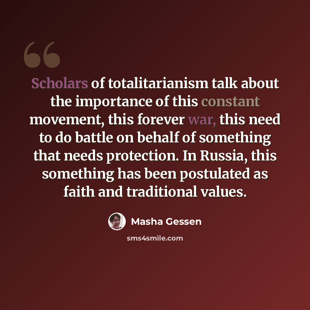 “Scholars of totalitarianism talk about the importance of this constant movement, this forever war, this need to do battle on behalf of something that needs protection. In Russia, this something has been postulated as faith and traditional values.” quote by Masha Gessen