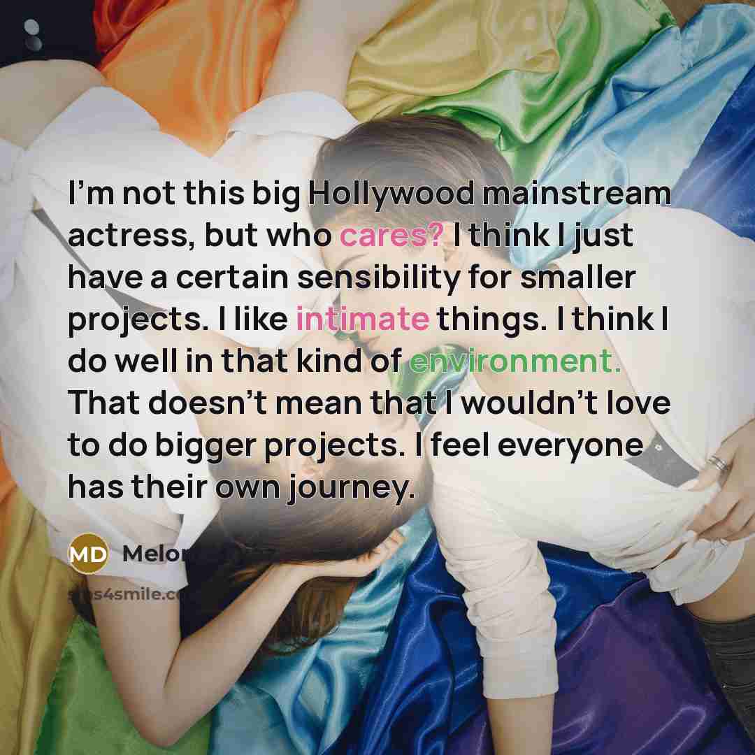 “I'm not this big Hollywood mainstream actress, but who cares? I think I just have a certain sensibility for smaller projects. I like intimate things. I think I do well in that kind of environment. That doesn't mean that I wouldn't love to do bigger projects. I feel everyone has their own journey.” quote by Melonie Diaz