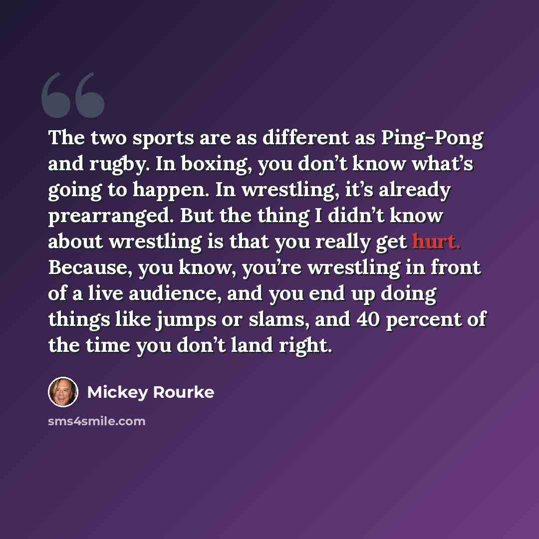 “The two sports are as different as Ping-Pong and rugby. In boxing, you don’t know what’s going to happen. In wrestling, it’s already prearranged. But the thing I didn’t know about wrestling is that you really get hurt. Because, you know, you’re wrestling in front of a live audience, and you end up…” quote by Mickey Rourke