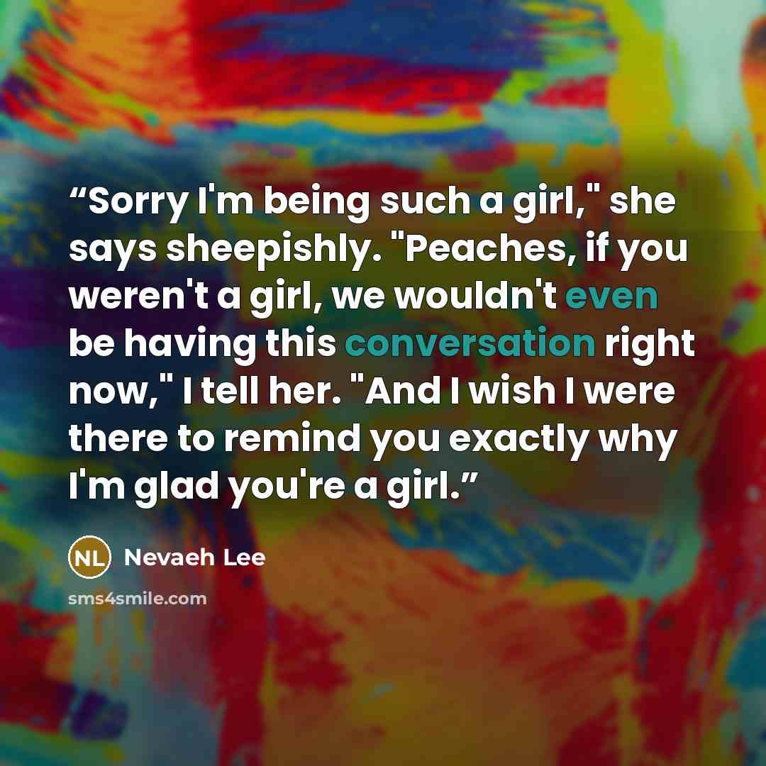 “Sorry I'm being such a girl," she says sheepishly. "Peaches, if you weren't a girl, we wouldn't even be having this conversation right now," I tell her. "And I wish I were there to remind you exactly why I'm glad you're a girl.” quote by Nevaeh Lee