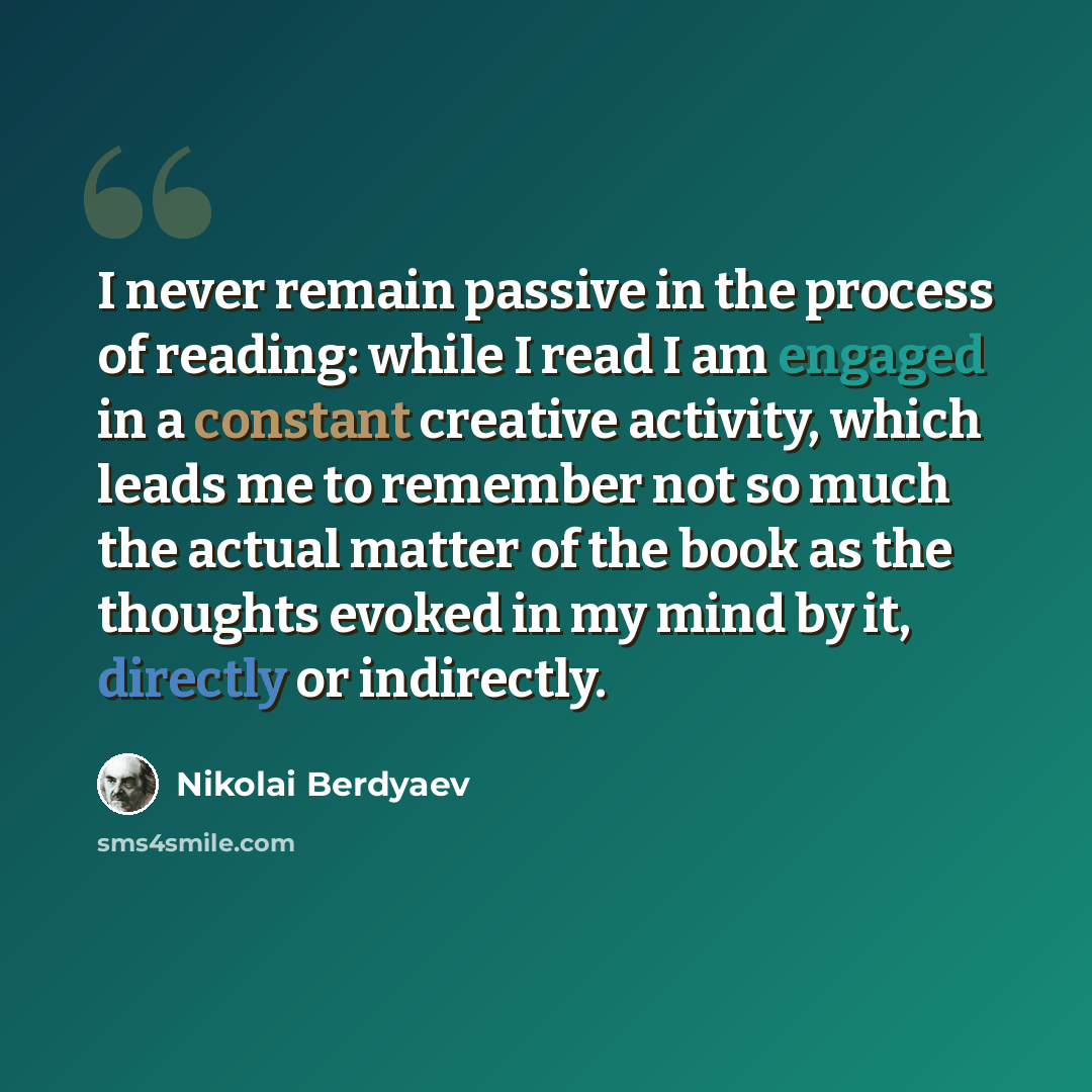“I never remain passive in the process of reading: while I read I am engaged in a constant creative activity, which leads me to remember not so much the actual matter of the book as the thoughts evoked in my mind by it, directly or indirectly.” quote by Nikolai Berdyaev