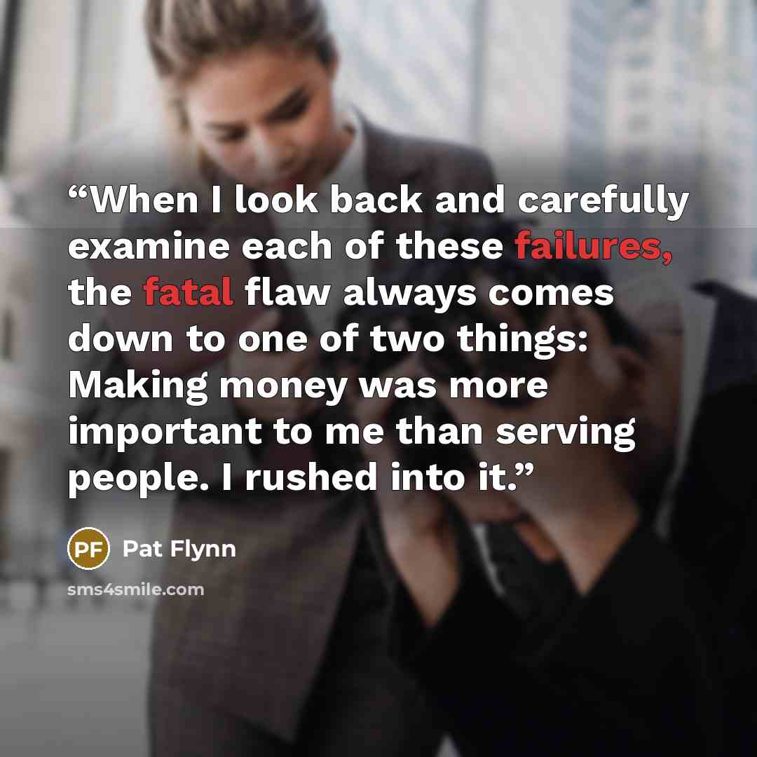 “When I look back and carefully examine each of these failures, the fatal flaw always comes down to one of two things: Making money was more important to me than serving people. I rushed into it.” quote by Pat Flynn