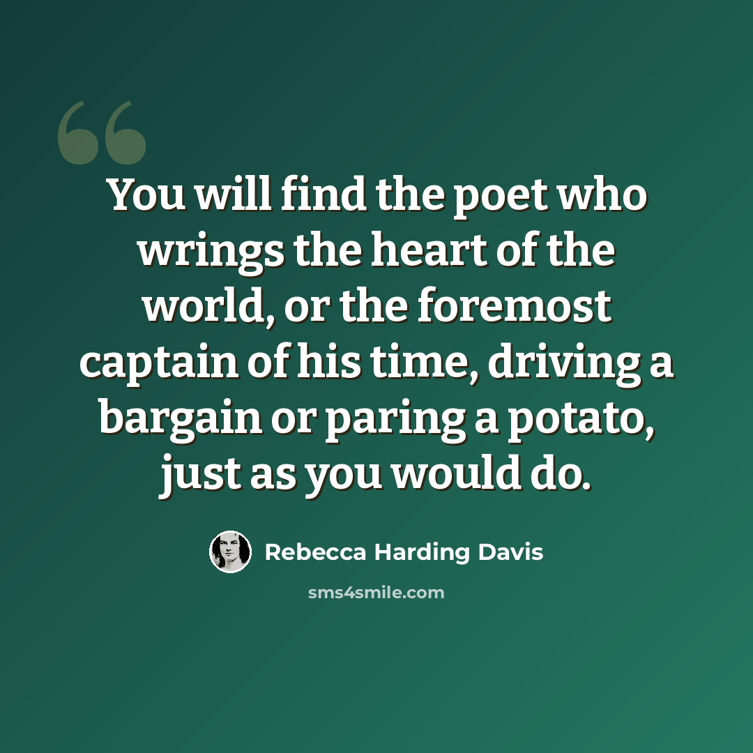“You will find the poet who wrings the heart of the world, or the foremost captain of his time, driving a bargain or paring a potato, just as you would do.” quote by Rebecca Harding Davis