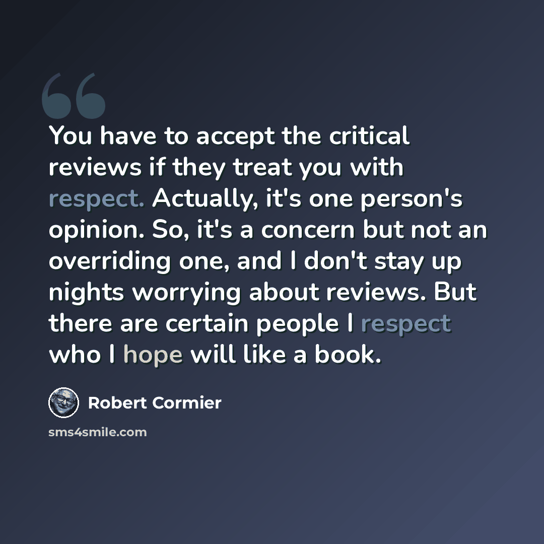 “You have to accept the critical reviews if they treat you with respect. Actually, it's one person's opinion. So, it's a concern but not an overriding one, and I don't stay up nights worrying about reviews. But there are certain people I respect who I hope will like a book.” quote by Robert Cormier