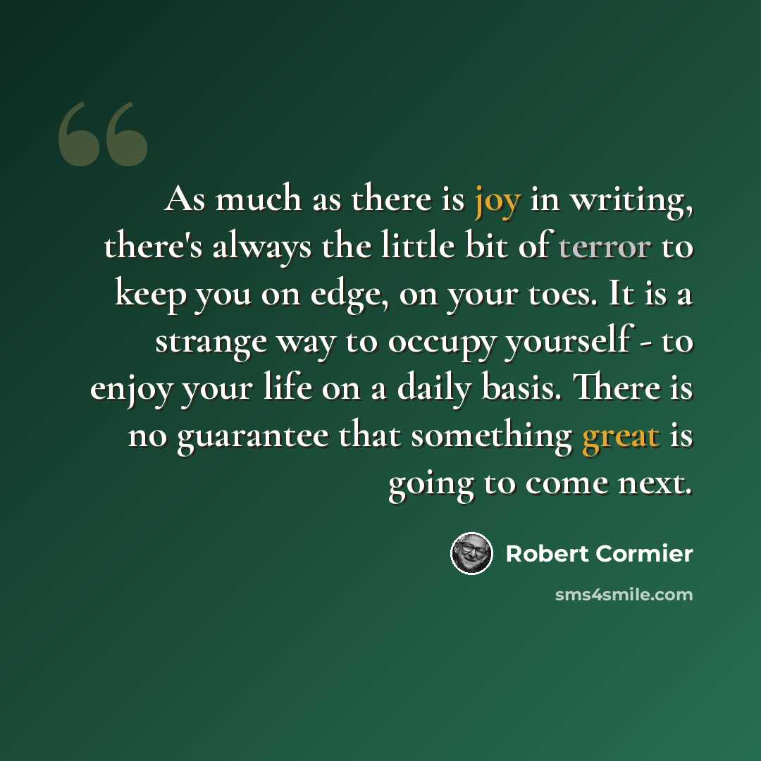 “As much as there is joy in writing, there's always the little bit of terror to keep you on edge, on your toes. It is a strange way to occupy yourself - to enjoy your life on a daily basis. There is no guarantee that something great is going to come next.” quote by Robert Cormier