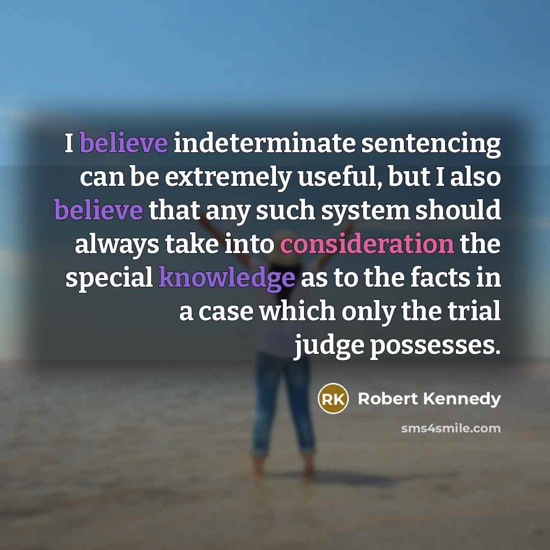“I believe indeterminate sentencing can be extremely useful, but I also believe that any such system should always take into consideration the special knowledge as to the facts in a case which only the trial judge possesses.” quote by Robert Kennedy