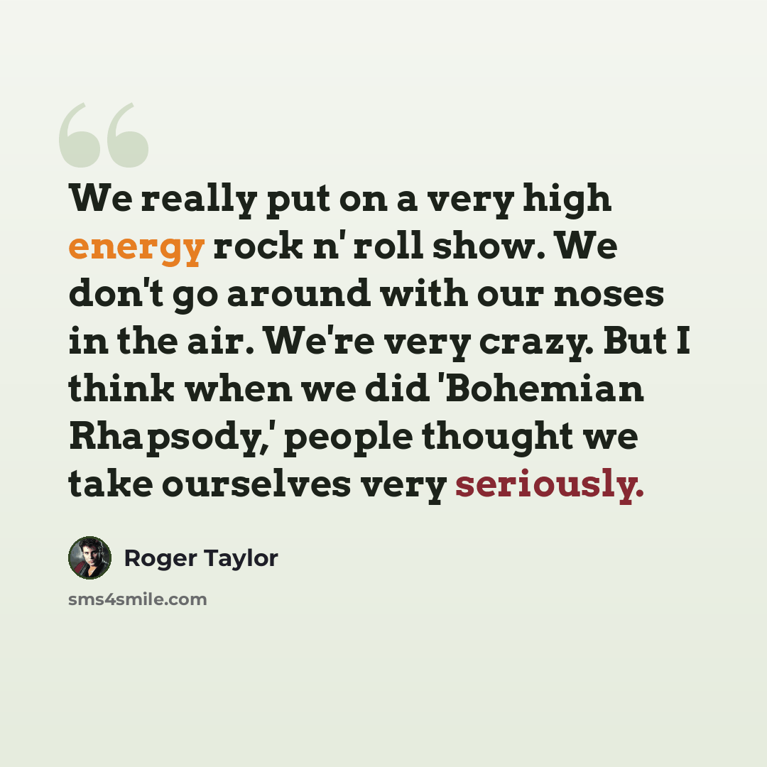 “We really put on a very high energy rock n' roll show. We don't go around with our noses in the air. We're very crazy. But I think when we did 'Bohemian Rhapsody,' people thought we take ourselves very seriously.” quote by Roger Taylor
