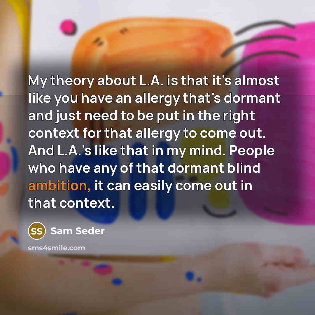 “My theory about L.A. is that it's almost like you have an allergy that's dormant and just need to be put in the right context for that allergy to come out. And L.A.'s like that in my mind. People who have any of that dormant blind ambition, it can easily come out in that context.” quote by Sam Seder