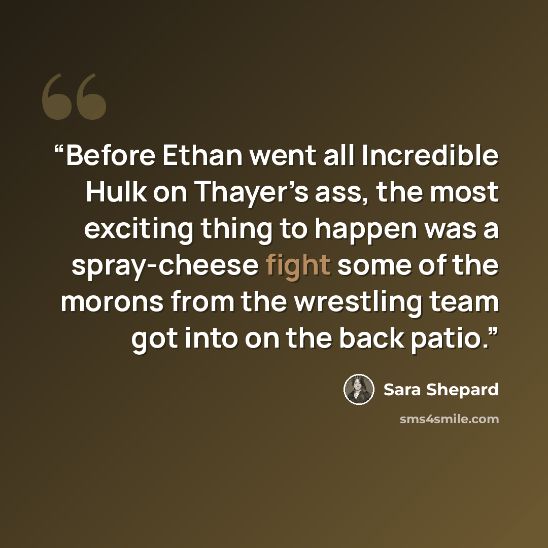 “Before Ethan went all Incredible Hulk on Thayer’s ass, the most exciting thing to happen was a spray-cheese fight some of the morons from the wrestling team got into on the back patio.” quote by Sara Shepard