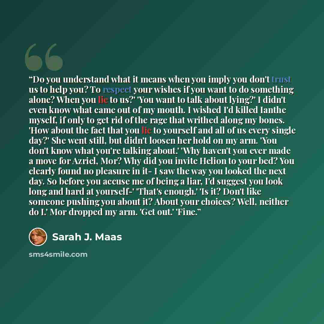 “Do you understand what it means when you imply you don't trust us to help you? To respect your wishes if you want to do something alone? When you lie to us?' 'You want to talk about lying?' I didn't even know what came out of my mouth. I wished I'd killed Ianthe myself, if only to get rid of the…” quote by Sarah J. Maas