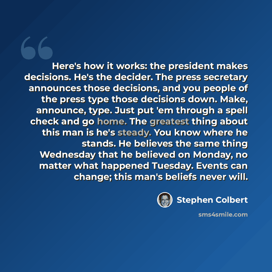 “Here's how it works: the president makes decisions. He's the decider. The press secretary announces those decisions, and you people of the press type those decisions down. Make, announce, type. Just put 'em through a spell check and go home. The greatest thing about this man is he's steady. You…” quote by Stephen Colbert
