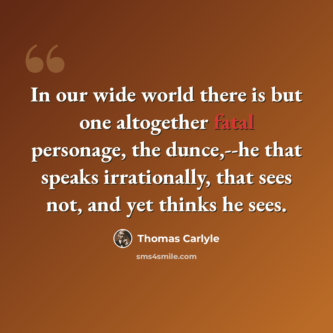 “In our wide world there is but one altogether fatal personage, the dunce,--he that speaks irrationally, that sees not, and yet thinks he sees.” quote by Thomas Carlyle