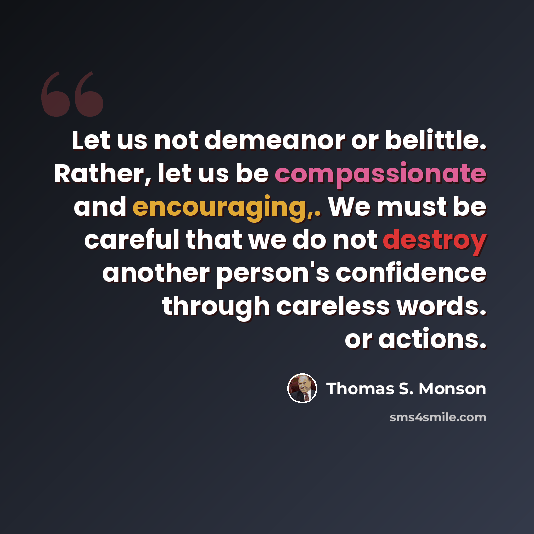 “Let us not demeanor or belittle. Rather, let us be compassionate and encouraging,. We must be careful that we do not destroy another person's confidence through careless words. or actions.” quote by Thomas S. Monson