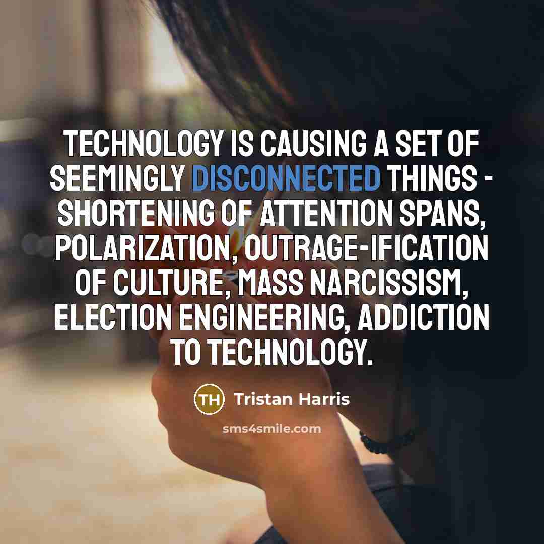 “Technology is causing a set of seemingly disconnected things - shortening of attention spans, polarization, outrage-ification of culture, mass narcissism, election engineering, addiction to technology.” quote by Tristan Harris