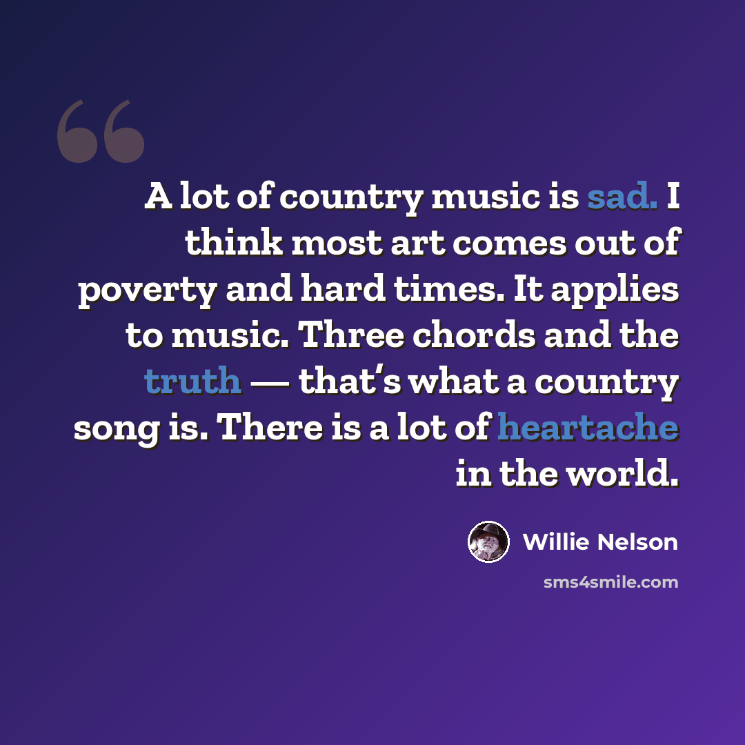 “A lot of country music is sad. I think most art comes out of poverty and hard times. It applies to music. Three chords and the truth — that’s what a country song is. There is a lot of heartache in the world.” quote by Willie Nelson