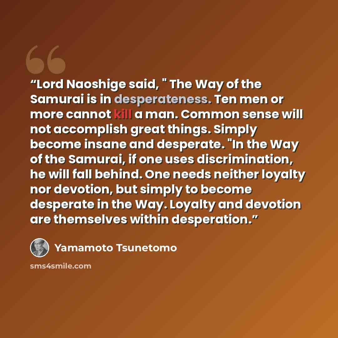 “Lord Naoshige said, " The Way of the Samurai is in desperateness. Ten men or more cannot kill a man. Common sense will not accomplish great things. Simply become insane and desperate. "In the Way of the Samurai, if one uses discrimination, he will fall behind. One needs neither loyalty nor…” quote by Yamamoto Tsunetomo