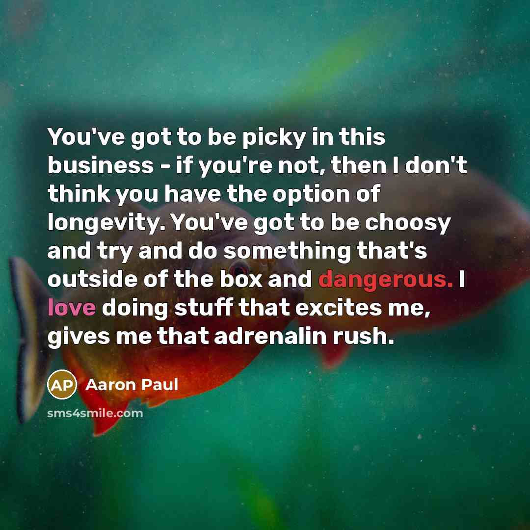 “You've got to be picky in this business - if you're not, then I don't think you have the option of longevity. You've got to be choosy and try and do something that's outside of the box and dangerous. I love doing stuff that excites me, gives me that adrenalin rush.” quote by Aaron Paul