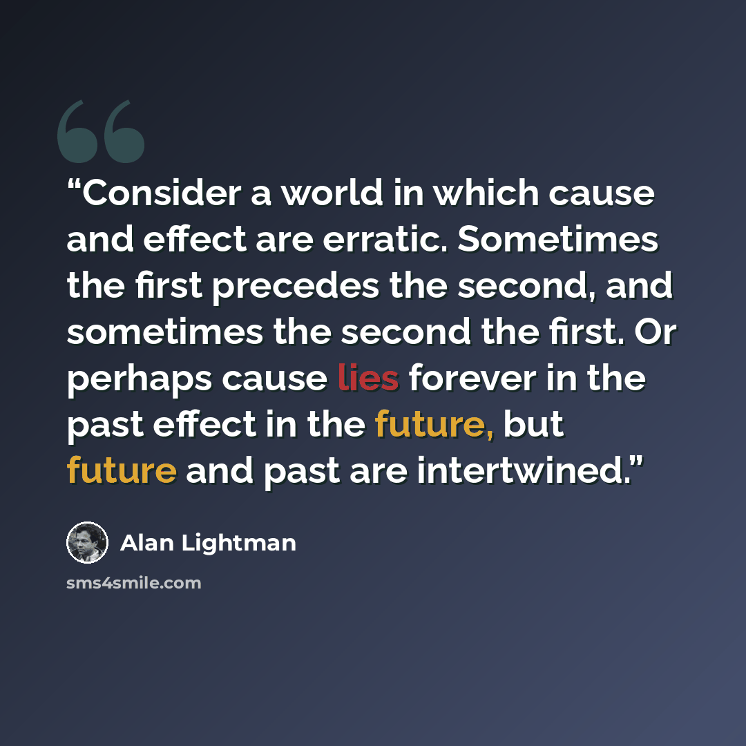“Consider a world in which cause and effect are erratic. Sometimes the first precedes the second, and sometimes the second the first. Or perhaps cause lies forever in the past effect in the future, but future and past are intertwined.” quote by Alan Lightman