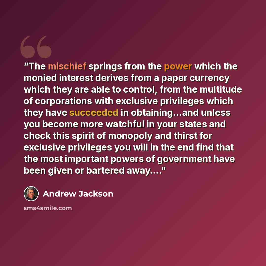 “The mischief springs from the power which the monied interest derives from a paper currency which they are able to control, from the multitude of corporations with exclusive privileges which they have succeeded in obtaining...and unless you become more watchful in your states and check this spirit…” quote by Andrew Jackson