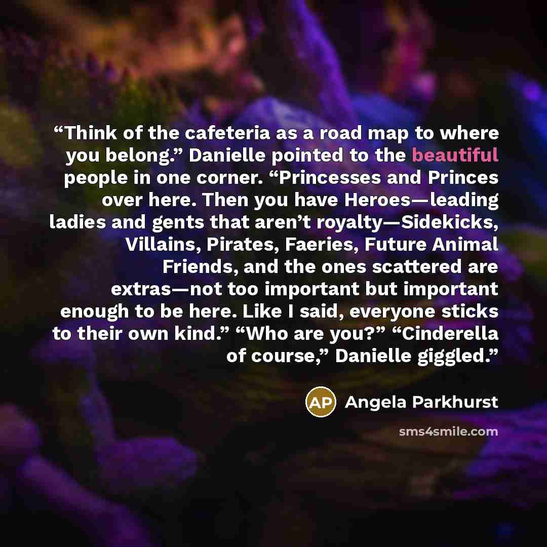 “Think of the cafeteria as a road map to where you belong.” Danielle pointed to the beautiful people in one corner. “Princesses and Princes over here. Then you have Heroes—leading ladies and gents that aren’t royalty—Sidekicks, Villains, Pirates, Faeries, Future Animal Friends, and the ones…” quote by Angela Parkhurst