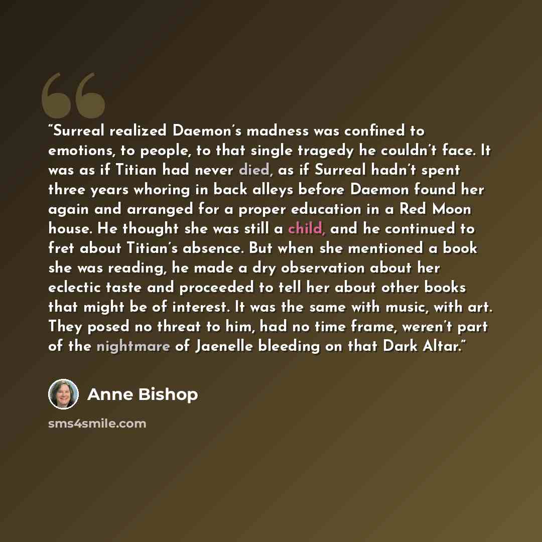 “Surreal realized Daemon’s madness was confined to emotions, to people, to that single tragedy he couldn’t face. It was as if Titian had never died, as if Surreal hadn’t spent three years whoring in back alleys before Daemon found her again and arranged for a proper education in a Red Moon house…” quote by Anne Bishop
