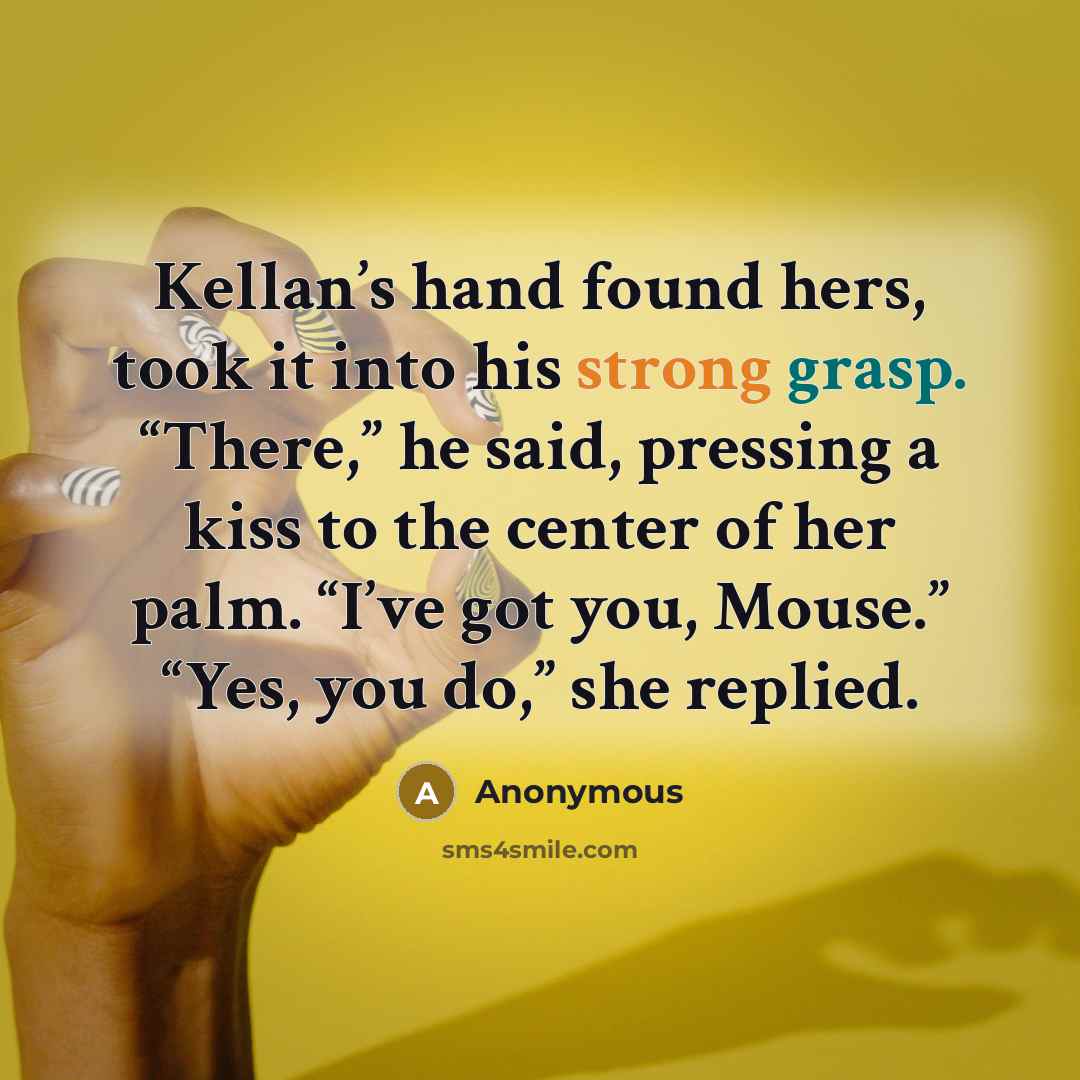 “Kellan’s hand found hers, took it into his strong grasp. “There,” he said, pressing a kiss to the center of her palm. “I’ve got you, Mouse.” “Yes, you do,” she replied.” quote by Anonymous