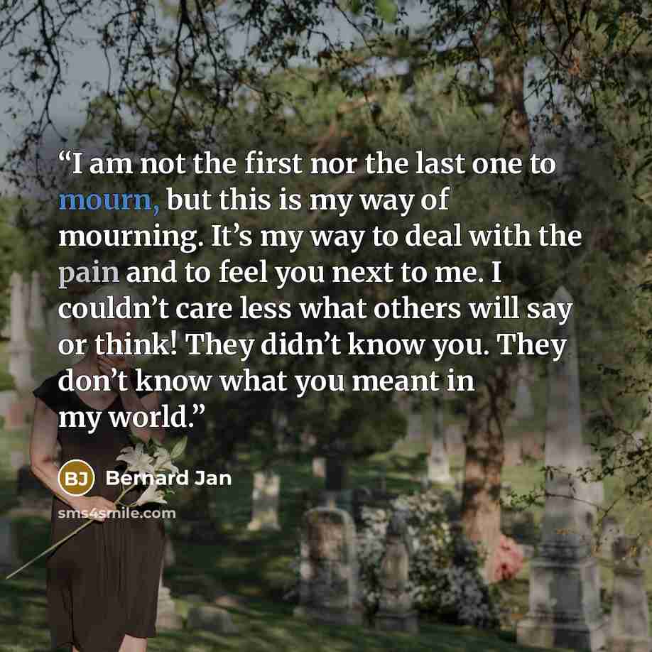 “I am not the first nor the last one to mourn, but this is my way of mourning. It’s my way to deal with the pain and to feel you next to me. I couldn’t care less what others will say or think! They didn’t know you. They don’t know what you meant in my world.” quote by Bernard Jan